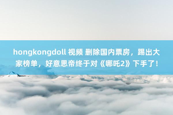 hongkongdoll 视频 删除国内票房，踢出大家榜单，好意思帝终于对《哪吒2》下手了！