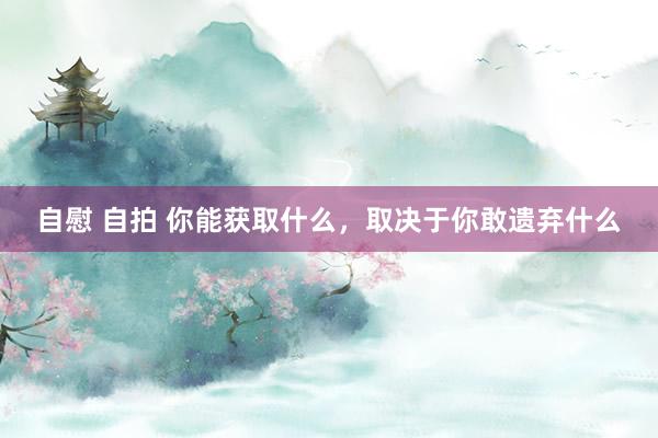 自慰 自拍 你能获取什么，取决于你敢遗弃什么