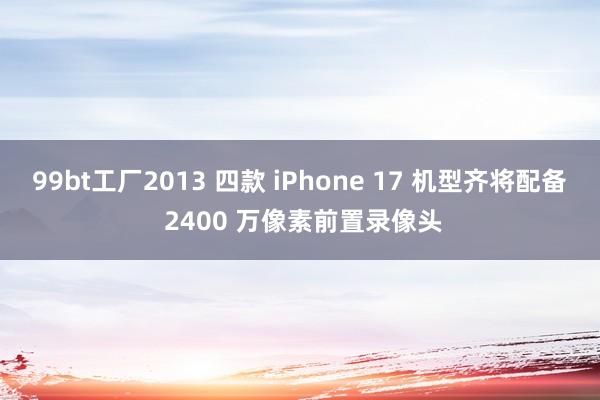 99bt工厂2013 四款 iPhone 17 机型齐将配备 2400 万像素前置录像头