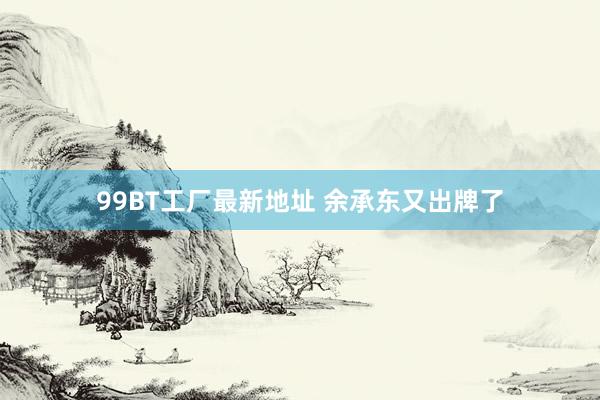 99BT工厂最新地址 余承东又出牌了