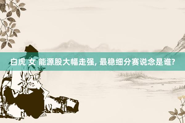 白虎 女 能源股大幅走强， 最稳细分赛说念是谁?