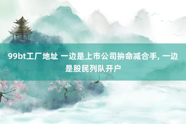 99bt工厂地址 一边是上市公司拚命减合手， 一边是股民列队开户