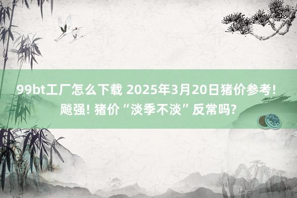 99bt工厂怎么下载 2025年3月20日猪价参考! 飚强! 猪价“淡季不淡”反常吗?