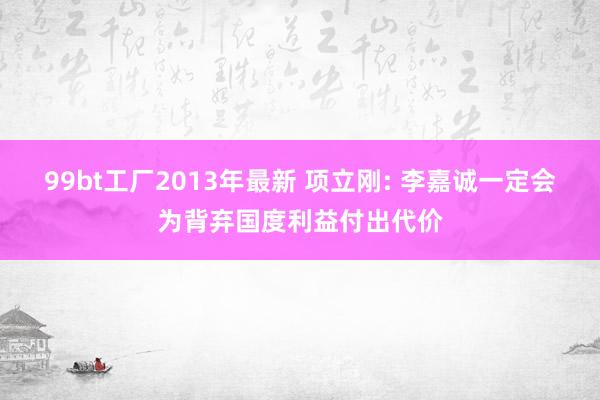 99bt工厂2013年最新 项立刚: 李嘉诚一定会为背弃国度利益付出代价