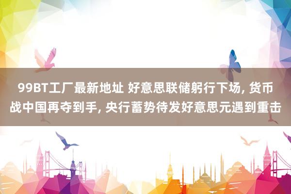 99BT工厂最新地址 好意思联储躬行下场， 货币战中国再夺到手， 央行蓄势待发好意思元遇到重击