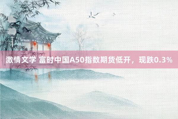 激情文学 富时中国A50指数期货低开，现跌0.3%