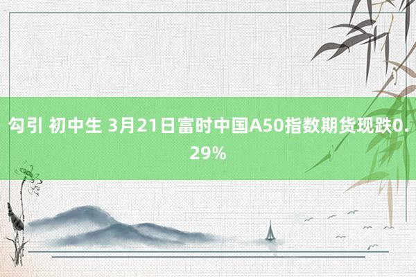 勾引 初中生 3月21日富时中国A50指数期货现跌0.29%