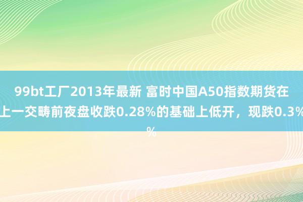 99bt工厂2013年最新 富时中国A50指数期货在上一交畴前夜盘收跌0.28%的基础上低开，现跌0.3%