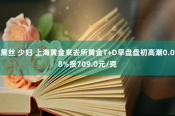黑丝 少妇 上海黄金来去所黄金T+D早盘盘初高潮0.08%报709.0元/克