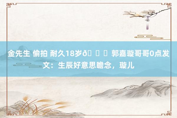 金先生 偷拍 耐久18岁💔郭嘉璇哥哥0点发文：生辰好意思瞻念，璇儿