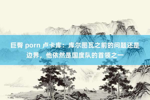 巨臀 porn 卢卡库：库尔图瓦之前的问题还是边界，他依然是国度队的首领之一