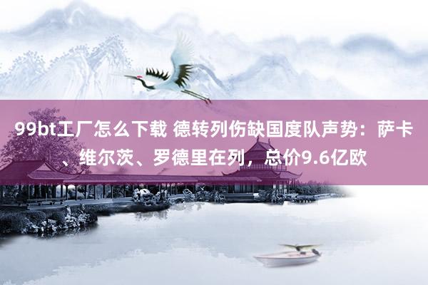 99bt工厂怎么下载 德转列伤缺国度队声势：萨卡、维尔茨、罗德里在列，总价9.6亿欧