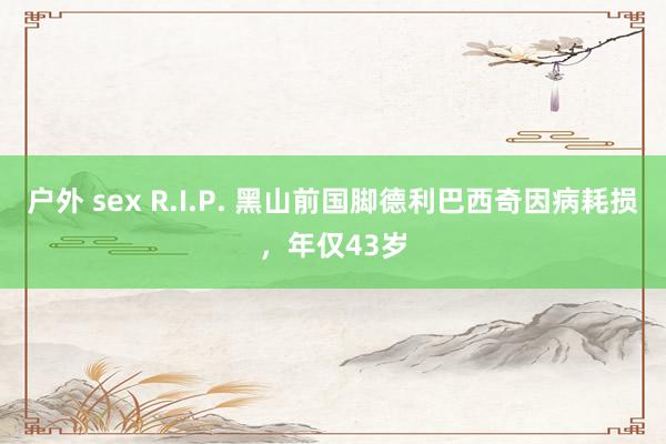户外 sex R.I.P. 黑山前国脚德利巴西奇因病耗损，年仅43岁