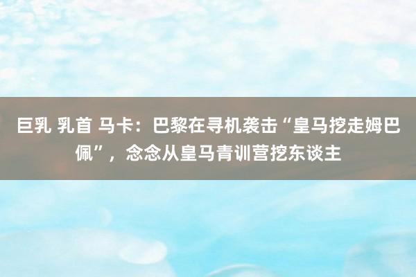 巨乳 乳首 马卡：巴黎在寻机袭击“皇马挖走姆巴佩”，念念从皇马青训营挖东谈主