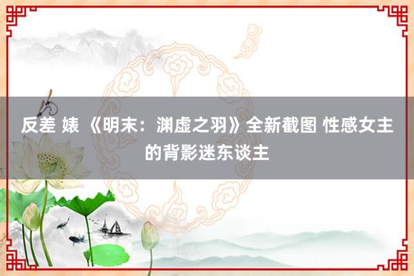 反差 婊 《明末：渊虚之羽》全新截图 性感女主的背影迷东谈主