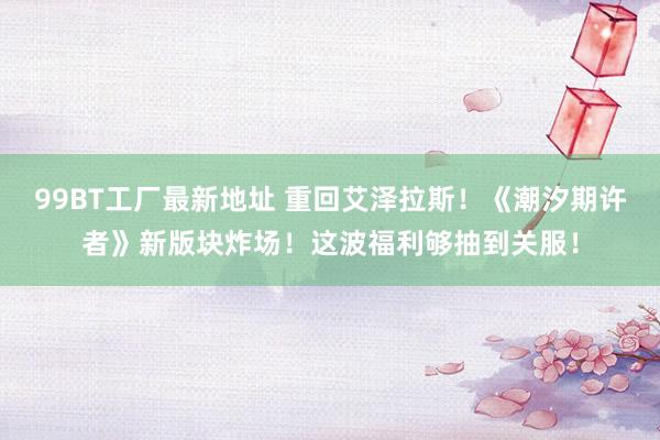 99BT工厂最新地址 重回艾泽拉斯！《潮汐期许者》新版块炸场！这波福利够抽到关服！