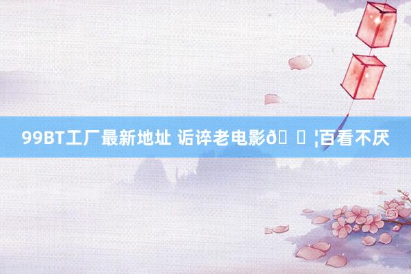99BT工厂最新地址 诟谇老电影🎦百看不厌