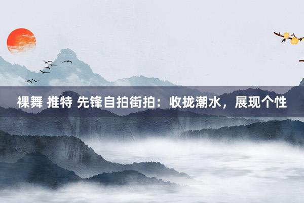 裸舞 推特 先锋自拍街拍：收拢潮水，展现个性