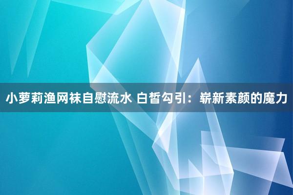 小萝莉渔网袜自慰流水 白皙勾引：崭新素颜的魔力