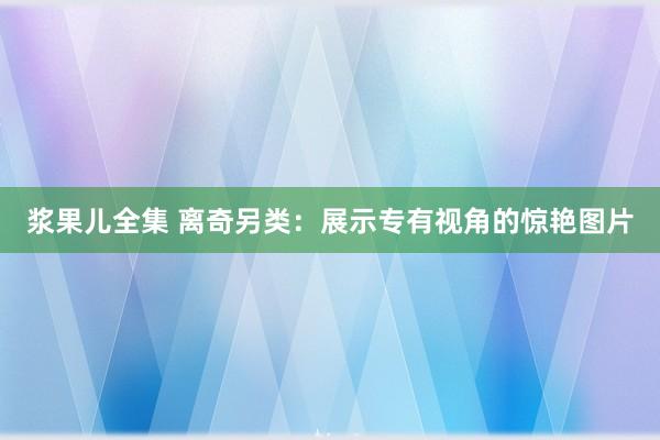 浆果儿全集 离奇另类：展示专有视角的惊艳图片