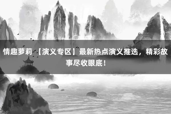 情趣萝莉 【演义专区】最新热点演义推选，精彩故事尽收眼底！