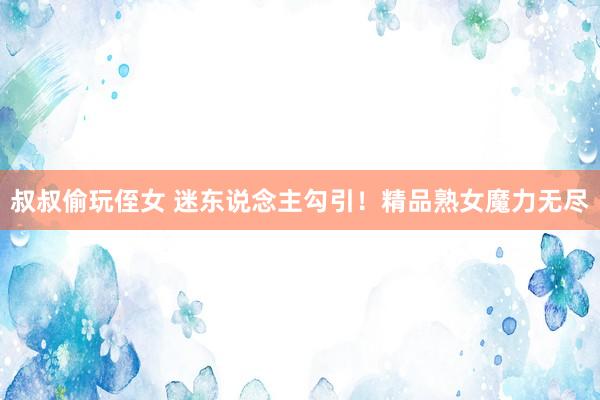 叔叔偷玩侄女 迷东说念主勾引！精品熟女魔力无尽
