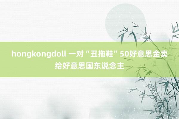 hongkongdoll 一对“丑拖鞋”50好意思金卖给好意思国东说念主