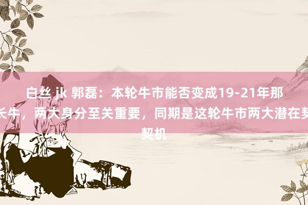 白丝 jk 郭磊：本轮牛市能否变成19-21年那轮长牛，两大身分至关重要，同期是这轮牛市两大潜在契机