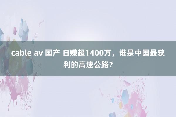 cable av 国产 日赚超1400万，谁是中国最获利的高速公路？