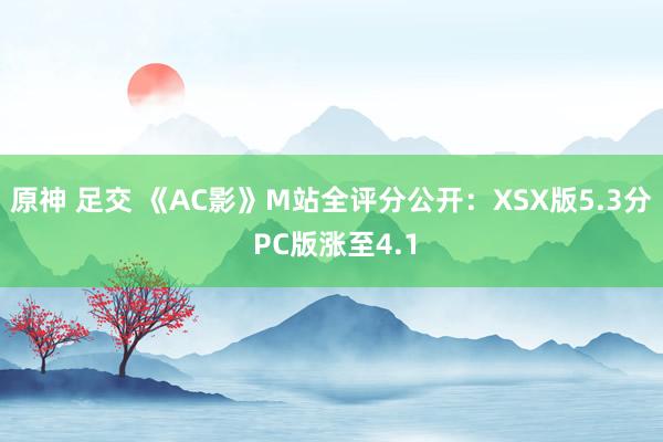 原神 足交 《AC影》M站全评分公开：XSX版5.3分 PC版涨至4.1