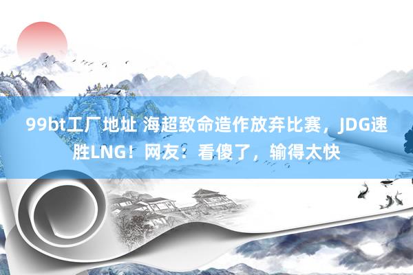 99bt工厂地址 海超致命造作放弃比赛，JDG速胜LNG！网友：看傻了，输得太快