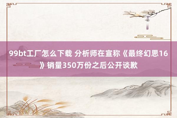 99bt工厂怎么下载 分析师在宣称《最终幻思16》销量350万份之后公开谈歉