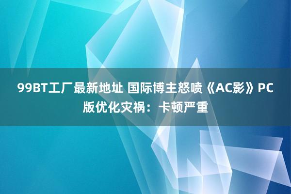 99BT工厂最新地址 国际博主怒喷《AC影》PC版优化灾祸：卡顿严重