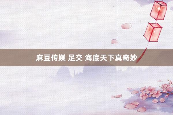 麻豆传媒 足交 海底天下真奇妙
