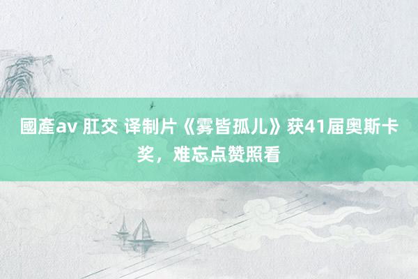 國產av 肛交 译制片《雾皆孤儿》获41届奥斯卡奖，难忘点赞照看