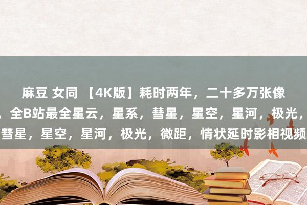 麻豆 女同 【4K版】耗时两年，二十多万张像片，两千多小时的拍摄，全B站最全星云，星系，彗星，星空，星河，极光，微距，情状延时影相视频