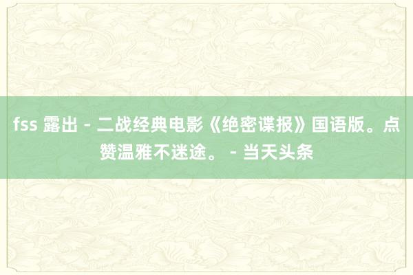 fss 露出 - 二战经典电影《绝密谍报》国语版。点赞温雅不迷途。 - 当天头条