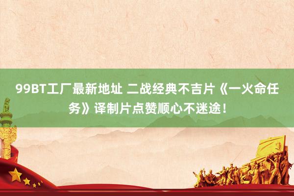 99BT工厂最新地址 二战经典不吉片《一火命任务》译制片点赞顺心不迷途！