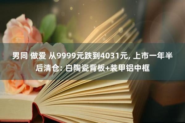 男同 做爱 从9999元跌到4031元， 上市一年半后清仓: 白陶瓷背板+装甲铝中框