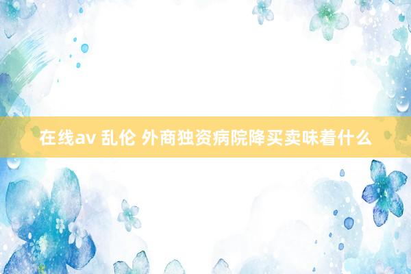在线av 乱伦 外商独资病院降买卖味着什么
