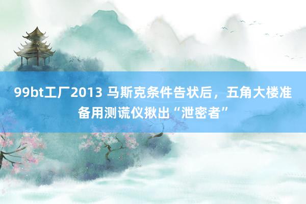 99bt工厂2013 马斯克条件告状后，五角大楼准备用测谎仪揪出“泄密者”