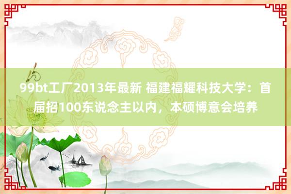 99bt工厂2013年最新 福建福耀科技大学：首届招100东说念主以内，本硕博意会培养