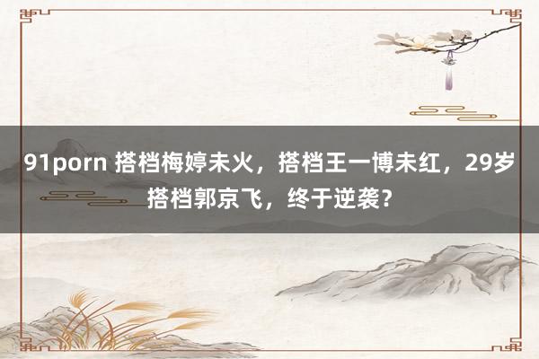 91porn 搭档梅婷未火，搭档王一博未红，29岁搭档郭京飞，终于逆袭？