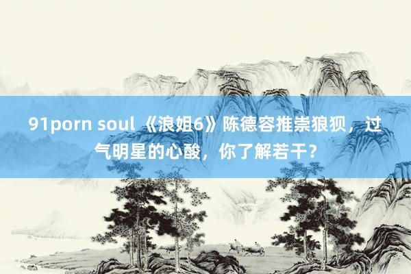 91porn soul 《浪姐6》陈德容推崇狼狈，过气明星的心酸，你了解若干？