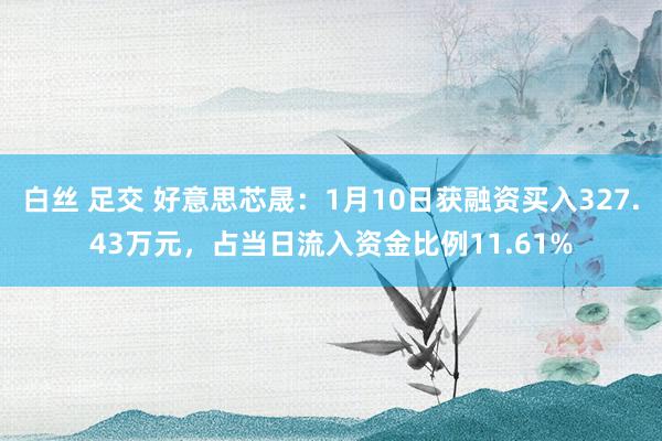 白丝 足交 好意思芯晟：1月10日获融资买入327.43万元，占当日流入资金比例11.61%