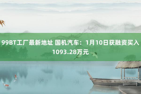 99BT工厂最新地址 国机汽车：1月10日获融资买入1093.28万元