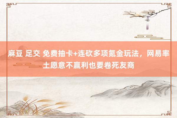 麻豆 足交 免费抽卡+连砍多项氪金玩法，网易率土愿意不赢利也要卷死友商