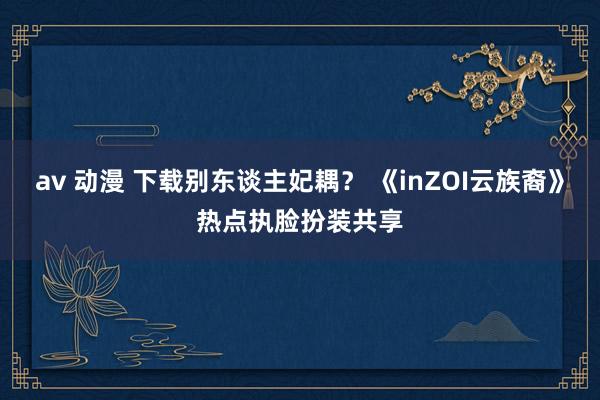 av 动漫 下载别东谈主妃耦？ 《inZOI云族裔》热点执脸扮装共享