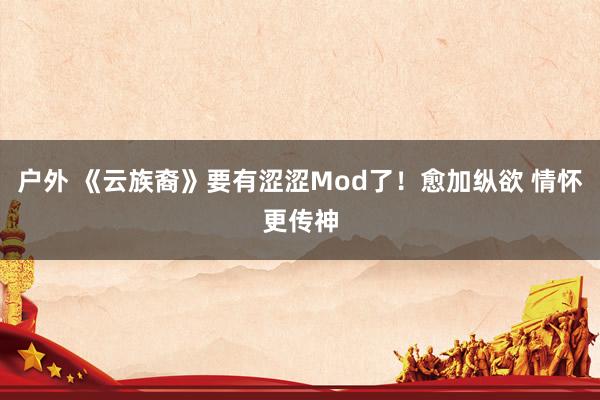 户外 《云族裔》要有涩涩Mod了！愈加纵欲 情怀更传神