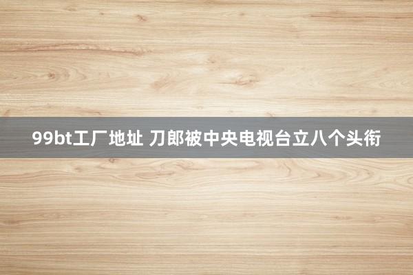 99bt工厂地址 刀郎被中央电视台立八个头衔